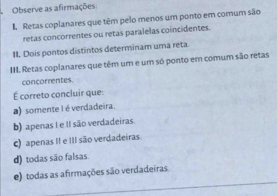 Observe as afirmações:
Retas coplanares que têm pelo menos um ponto em comum são
retas concorrentes ou retas paralelas coincidentes.
II. Dois pontos distintos determinam uma reta.
III. Retas coplanares que têm um e um só ponto em comum são retas
concorrentes.
É correto concluir que:
a) somente I é verdadeira.
b) apenas I e II são verdadeiras.
c) apenas II e III são verdadeiras.
d) todas são falsas.
e) todas as afirmações são verdadeiras.
_