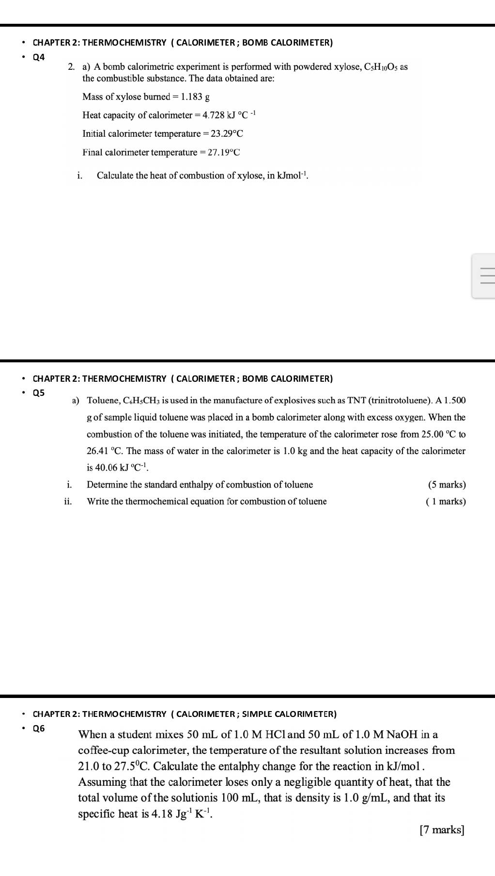 CHAPTER 2 :  THERMOCHEMISTRY ( CALORIMETER; BOMB CALORIMETER)
Q4
2. a) A bomb calorimetric experiment is performed with powdered xylose, C_5H_10O_5 as
the combustible substance. The data obtained are:
Mass of xylose burned =1.183g
Heat capacity of calorimeter =4.728kJ°C^(-1)
Initial calorimeter temperature =23.29°C
Final calorimeter temperature =27.19°C
i. Calculate the heat of combustion of xylose, in kJmol^(-1).
CHAPTER 2: THERMOCHEMISTRY ( CALORIMETER ; BOMB CALORIMETER)
Q5
a) Toluene, C₆H₅CH₃ is used in the manufacture of explosives such as TNT (trinitrotoluene). A 1.500
g of sample liquid toluene was placed in a bomb calorimeter along with excess oxygen. When the
combustion of the toluene was initiated, the temperature of the calorimeter rose from 25.00°C to
26.41°C C. The mass of water in the calorimeter is 1.0 kg and the heat capacity of the calorimeter
is40.06kJ°C^(-1).
i. Determine the standard enthalpy of combustion of toluene (5 marks)
ii. Write the thermochemical equation for combustion of toluene ( 1 marks)
CHAPTER 2: THERMOCHEM ISTRY ( CALORIMETER ; SIMPLE CALORIMETER)
Q6 When a student mixes 50 mL of 1.0 M HCland 50 mL of 1.0 M NaOH in a
coffee-cup calorimeter, the temperature of the resultant solution increases from
21.0to27.5°C. Calculate the entalphy change for the reaction in kJ/mol .
Assuming that the calorimeter loses only a negligible quantity of heat, that the
total volume of the solutionis 100 mL, that is density is 1.0 g/mL, and that its
specific heat is 4.18Jg^(-1)K^(-1).
[7 marks]