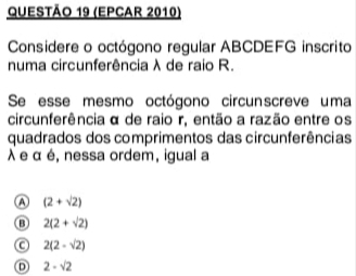 (Epcar 2010)
Considere o octógono regular ABCDEFG inscrito
numa circunferência λ de raio R.
Se esse mesmo octógono circunscreve uma
circunferência α de raio r, então a razão entre os
quadrados dos comprimentos das circunferências
λ e α é, nessa ordem, igual a
A (2+sqrt(2))
⑬ 2(2+sqrt(2))
C 2(2-sqrt(2))
Ⓓ 2-sqrt(2)