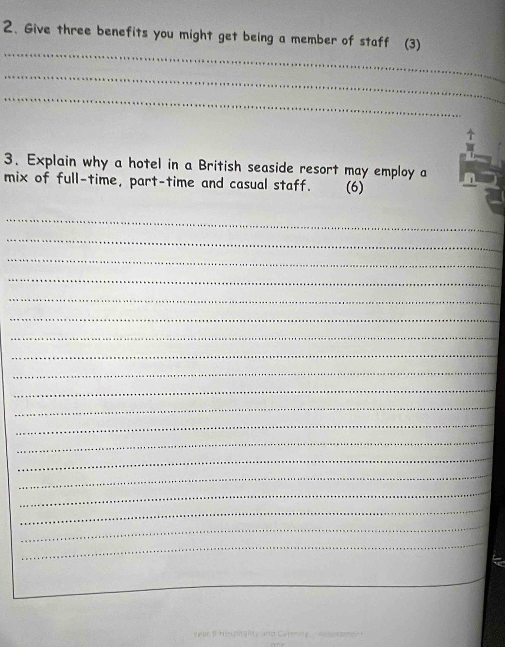 Give three benefits you might get being a member of staff (3) 
_ 
_ 
_ 
3. Explain why a hotel in a British seaside resort may employ a 
mix of full-time, part-time and casual staff. (6) 
_ 
_ 
_ 
_ 
_ 
_ 
_ 
_ 
_ 
_ 
_ 
_ 
_ 
_ 
_ 
_ 
_ 
_ 
_ 
_ 
Tear 9 Hispitality and Catering assurom