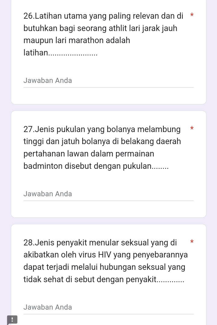 Latihan utama yang paling relevan dan di * 
butuhkan bagi seorang athlit lari jarak jauh 
maupun lari marathon adalah 
latihan_ 
Jawaban Anda 
27.Jenis pukulan yang bolanya melambung * 
tinggi dan jatuh bolanya di belakang daerah 
pertahanan lawan dalam permainan 
badminton disebut dengan pukulan........ 
Jawaban Anda 
28.Jenis penyakit menular seksual yang di * 
akibatkan oleh virus HIV yang penyebarannya 
dapat terjadi melalui hubungan seksual yang 
tidak sehat di sebut dengan penyakit. 
_ 
Jawaban Anda 
!