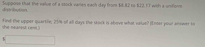 Suppose that the value of a stock varies each day from $8.82 to $22.17 with a uniform 
distribution. 
Find the upper quartile; 25% of all days the stock is above what value? (Enter your answer to 
the nearest cent.)
$□