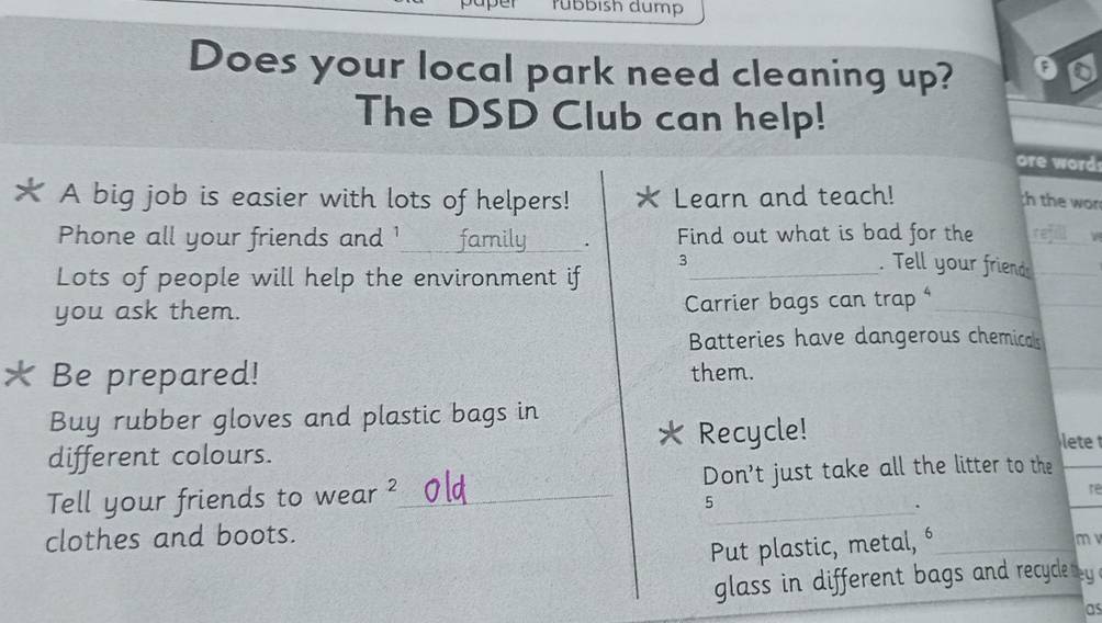 paper rübbish dump 
Does your local park need cleaning up? 
The DSD Club can help! 
re word 
★ A big job is easier with lots of helpers! * Learn and teach! th the won 
Phone all your friends and '_ family . Find out what is bad for the 
Lots of people will help the environment if_ 
3 . Tell your friends 
you ask them. Carrier bags can trap 
Batteries have dangerous chemicals 
Be prepared! them. 
Buy rubber gloves and plastic bags in 
different colours. Recycle! 
lete 
Tell your friends to wear ²_ Don't just take all the litter to the 
re 
5 
. 
clothes and boots. 
Put plastic, metal, 
m 
glass in different bags and recycle by . 
as