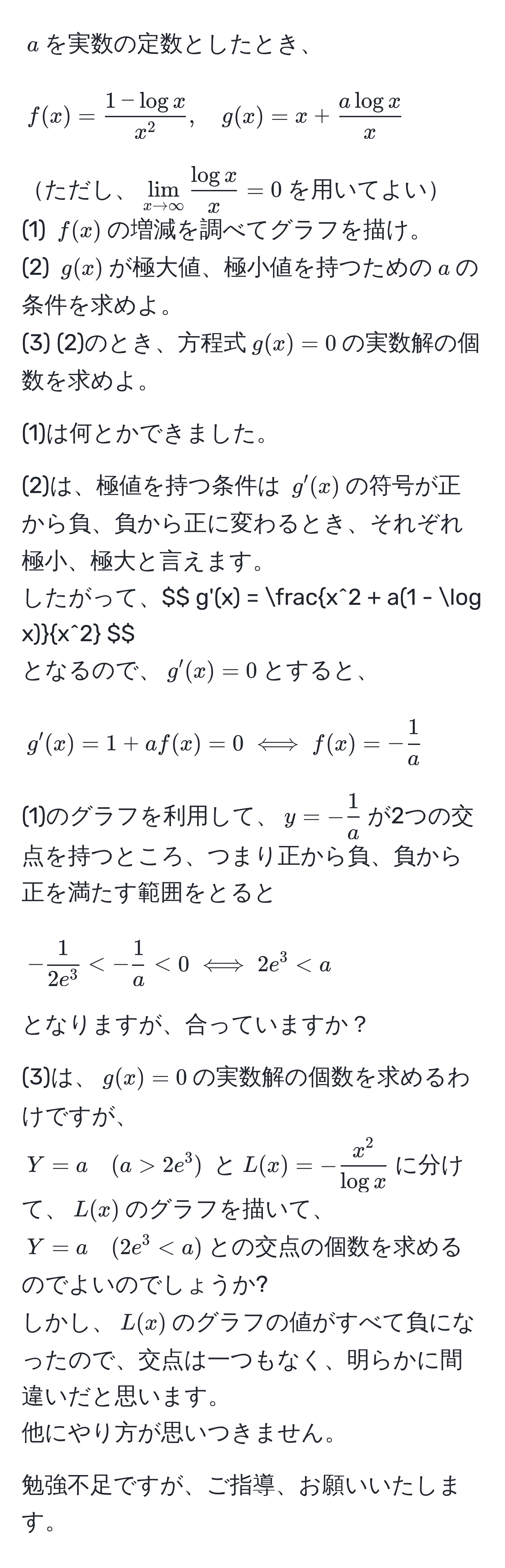 $ a $を実数の定数としたとき、 
$$ f(x) = frac1 - log xx^2, quad g(x) = x +  a log x/x  $$
ただし、$lim_x to ∈fty  log x/x  = 0$を用いてよい
(1) $ f(x) $の増減を調べてグラフを描け。
(2) $ g(x) $が極大値、極小値を持つための$a$の条件を求めよ。
(3) (2)のとき、方程式$ g(x) = 0 $の実数解の個数を求めよ。

(1)は何とかできました。

(2)は、極値を持つ条件は $ g'(x) $の符号が正から負、負から正に変わるとき、それぞれ極小、極大と言えます。 
したがって、$$ g'(x) = fracx^(2 + a(1 - log x))x^2 $$
となるので、$ g'(x) = 0 $とすると、 
$$ g'(x) = 1 + af(x) = 0 iff f(x) = - 1/a  $$
(1)のグラフを利用して、$ y = - 1/a  $が2つの交点を持つところ、つまり正から負、負から正を満たす範囲をとると
$$ -frac12e^3 < - 1/a  < 0 iff 2e^(3 2e^3) $ と$ L(x) = -fracx^2)log x $に分けて、$ L(x) $のグラフを描いて、$ Y = a quad (2e^3 < a) $との交点の個数を求めるのでよいのでしょうか?
しかし、$ L(x) $のグラフの値がすべて負になったので、交点は一つもなく、明らかに間違いだと思います。
他にやり方が思いつきません。

勉強不足ですが、ご指導、お願いいたします。