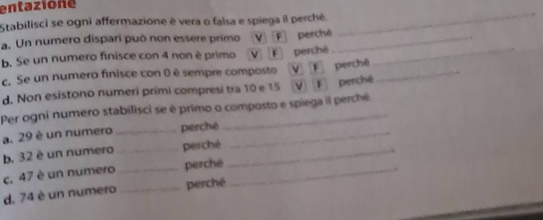 entazione 
Stabilisci se ogni affermazione è vera o falsa e spiega il perche. 
a. Un numero dispari può non essere primo V] [F] perché_ 
_ 
b. Se un numero finisce con 4 non è primo V F perchê ._ 
c. Se un numero finisce con 0 è sempre composto v f perchē_ 
d. Non esistono numeri primi compresi tra 10 e 15 vF perché 
Per ogni numero stabilisci se é primo o composto e spiega il perche 
a. 29 è un numero _perché_ 
b. 32 è un numero _perché_ 
c. 47 é un numero_ 
perché 
d. 74 è un numero _perché 
_