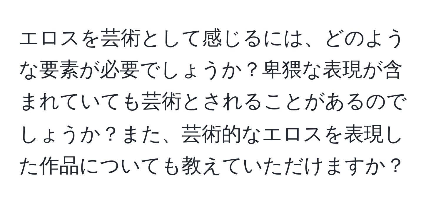 エロスを芸術として感じるには、どのような要素が必要でしょうか？卑猥な表現が含まれていても芸術とされることがあるのでしょうか？また、芸術的なエロスを表現した作品についても教えていただけますか？