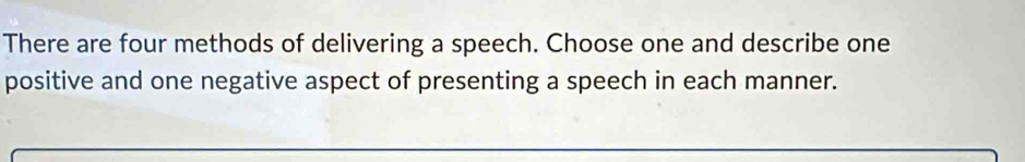 There are four methods of delivering a speech. Choose one and describe one 
positive and one negative aspect of presenting a speech in each manner.