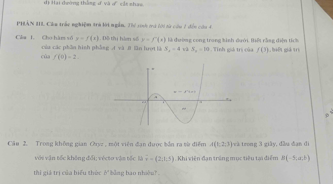 d) Hai đường thắng đ và d' cắt nhau.
PHÀN III. Câu trắc nghiệm trả lời ngắn. Thí sinh trả lời từ câu 1 đến câu 4.
Câu 1. Cho hàm số y=f(x). Đồ thị hàm số y=f'(x) là đường cong trong hình dưới. Biết rằng diện tích
của các phần hình phẳng A và B lần lượt là S_A=4 và S_B=10. Tính giá trị của f(3) , biết giá trị
của f(0)=2.
o
Câu 2. Trong không gian Oxyz , một viên đạn được bắn ra từ điểm A(1;2;3) và trong 3 giây, đầu đạn đi
với vận tốc không đổi; véctơ vận tốc là vector v=(2;1;5) Khi viên đạn trúng mục tiêu tại điểm B(-5;a;b)
thì giá trị của biểu thức b^a bằng bao nhiêu?