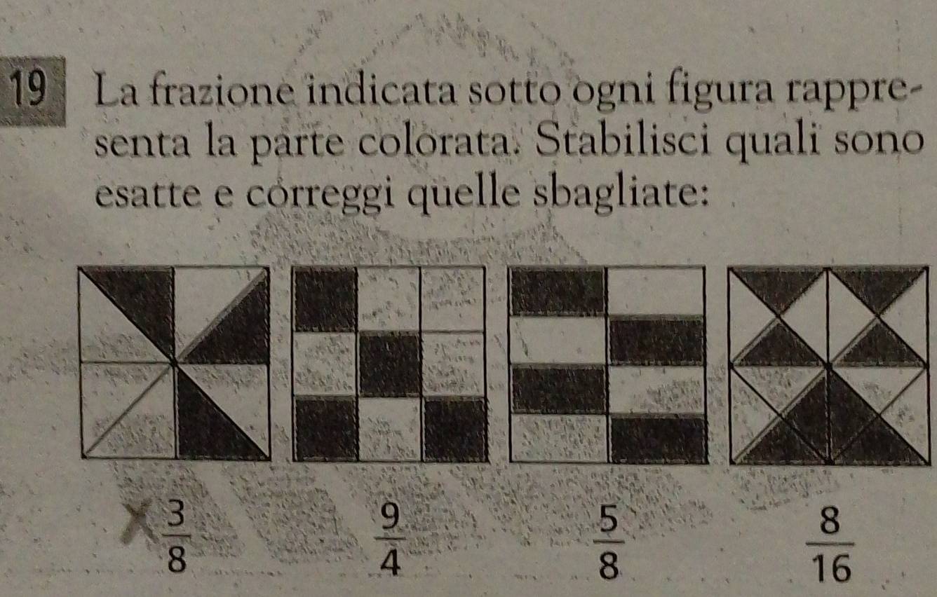 La frazione indicata sotto ogni figura rappre-
senta la parte colorata. Stabilisci quali sono
esatte e córreggi qüelle sbagliate:
 3/8 
 9/4 
 5/8 
 8/16 