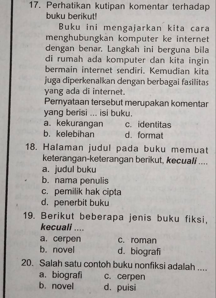 Perhatikan kutipan komentar terhadap
buku berikut!
Buku ini mengajarkan kita cara
menghubungkan komputer ke internet
dengan benar. Langkah ini berguna bila
di rumah ada komputer dan kita ingin 
bermain internet sendiri. Kemudian kita
juga diperkenalkan dengan berbagai fasilitas
yang ada di internet.
Pernyataan tersebut merupakan komentar
yang berisi ... isi buku.
a. kekurangan c. identitas
b. kelebihan d. format
18. Halaman judul pada buku memuat
keterangan-keterangan berikut, kecuali ....
a. judul buku
b. nama penulis
c. pemilik hak cipta
d. penerbit buku
19. Berikut beberapa jenis buku fiksi,
kecuali ....
a. cerpen c. roman
b. novel d. biografi
20. Salah satu contoh buku nonfiksi adalah ....
a. biografi c. cerpen
b. novel d. puisi