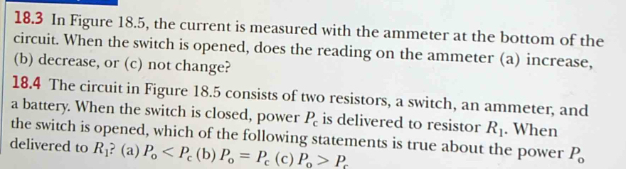 18.3 In Figure 18.5, the current is measured with the ammeter at the bottom of the
circuit. When the switch is opened, does the reading on the ammeter (a) increase,
(b) decrease, or (c) not change?
18.4 The circuit in Figure 18.5 consists of two resistors, a switch, an ammeter, and
a battery. When the switch is closed, power P_c is delivered to resistor R_1. When
the switch is opened, which of the following statements is true about the power P_0
delivered to R_1 ? (a) P_o (c) P_o>P_c