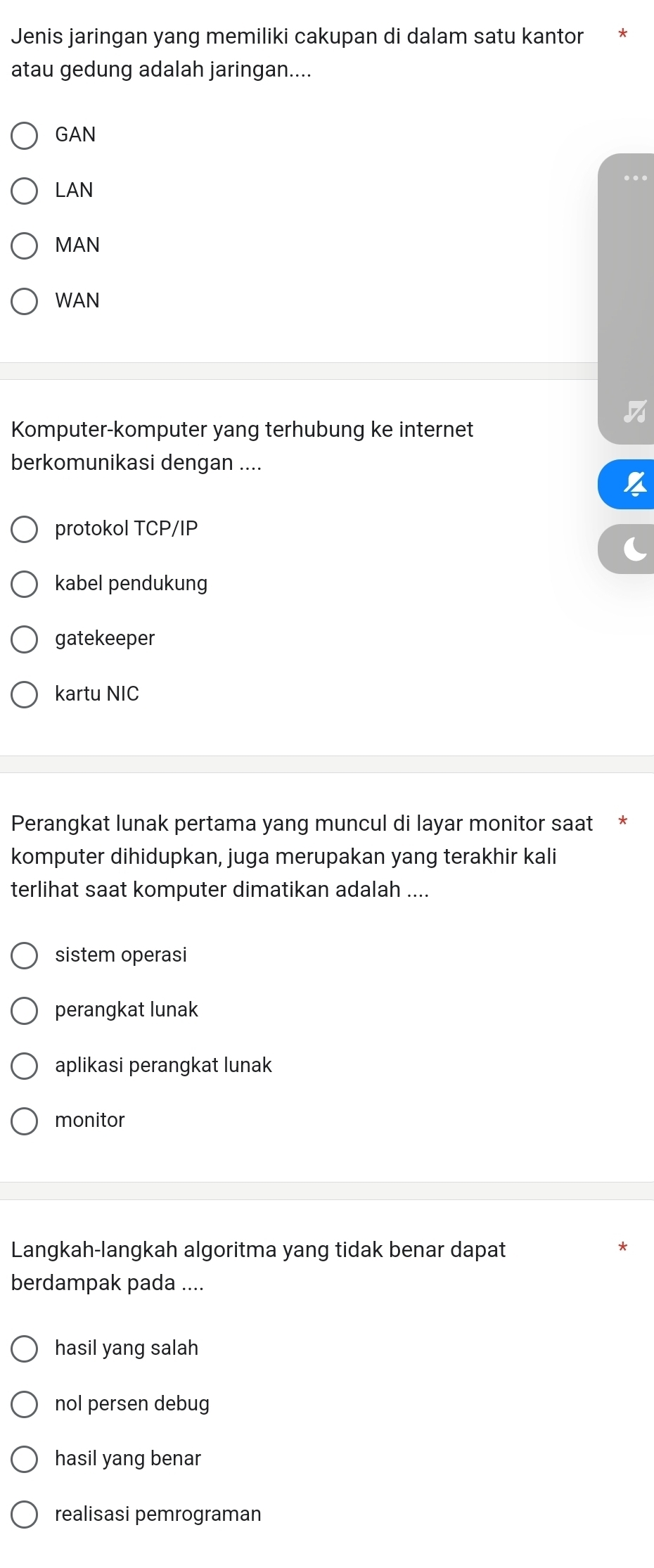 Jenis jaringan yang memiliki cakupan di dalam satu kantor
atau gedung adalah jaringan....
GAN
LAN
MAN
WAN
Komputer-komputer yang terhubung ke internet
berkomunikasi dengan ....
protokol TCP/IP
kabel pendukung
gatekeeper
kartu NIC
Perangkat lunak pertama yang muncul di layar monitor saat
komputer dihidupkan, juga merupakan yang terakhir kali
terlihat saat komputer dimatikan adalah ....
sistem operasi
perangkat lunak
aplikasi perangkat lunak
monitor
Langkah-langkah algoritma yang tidak benar dapat
berdampak pada ....
hasil yang salah
nol persen debug
hasil yang benar
realisasi pemrograman