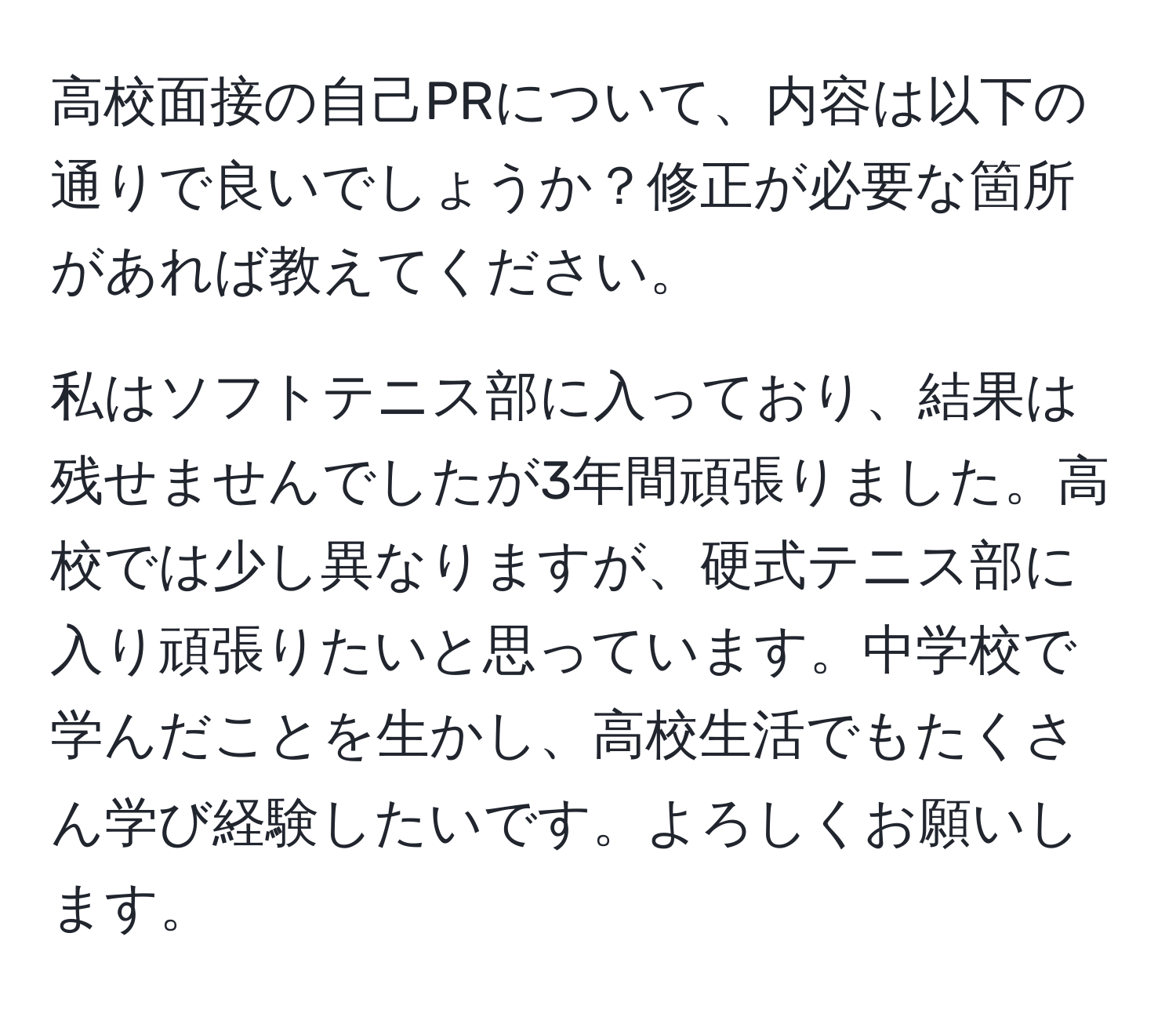 高校面接の自己PRについて、内容は以下の通りで良いでしょうか？修正が必要な箇所があれば教えてください。

私はソフトテニス部に入っており、結果は残せませんでしたが3年間頑張りました。高校では少し異なりますが、硬式テニス部に入り頑張りたいと思っています。中学校で学んだことを生かし、高校生活でもたくさん学び経験したいです。よろしくお願いします。