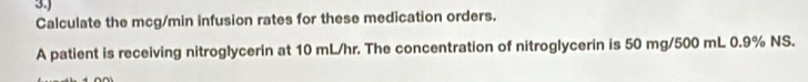 3.) 
Calculate the mcg/min infusion rates for these medication orders. 
A patient is receiving nitroglycerin at 10 mL/hr. The concentration of nitroglycerin is 50 mg/500 mL 0.9% NS.