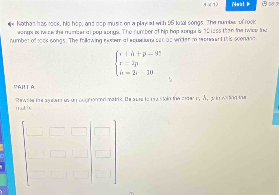 of 12 Next 06:3 
× Nathan has rock, hip hop, and pop music on a playlist with 95 total songs. The number of rock 
songs is twice the number of pop songs. The number of hip hop songs is 10 less than the twice the 
number of rock songs. The following system of equations can be written to represent this scenario.
beginarrayl r+h+p=95 r=2p h=2r-10endarray.
PART A 
Rewrite the system as an augmented matrix. Be sure to maintain the order г,ん, p in writing the 
matrix. 
t 
f