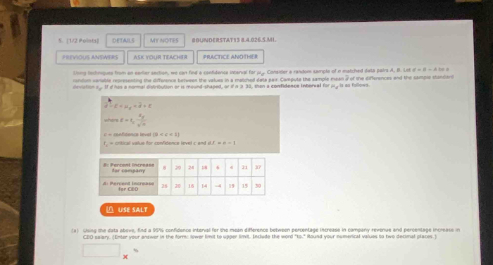 DETAILS MY NOTES BBUNDERSTAT13 B.4.026.5.MI. 
PREVIOUS ANSWERS ASK YOUR TEACHER PRACTICE ANOTHER 
Using techniques from an earlier section, we can find a confidence interval for μ. Consider a random sample of n matched data pairs A, B. Let d=8-4bd
random variable representing the difference between the values in a matched data pair. Compute the sample mean 7 of the differences and the sample standard 
deviation s If d has a normal distribution or is mound-shaped, or if n ≥ 30, then a confidence Interval for mu _d is as follows.
E
where varepsilon =t_cfrac S_dsqrt(n)
c = confidence level (0
f_c = critical value for confidence level c and nf=n-1
O USE SALT 
(a) Using the data above, find a 95% confidence interval for the mean difference between percentage increase in company revenue and percentage increase in 
CEO salary. (Enter your answer in the form: lower limit to upper limit. Include the word "to." Round your numerical values to two decimal places.) 
□ 