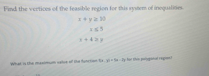 Find the vertices of the feasible region for this system of inequalities.
x+y≥ 10
x≤ 5
x+4≥ y
What is the maximum value of the function f(x,y)=5x-2y for this polygonal region?