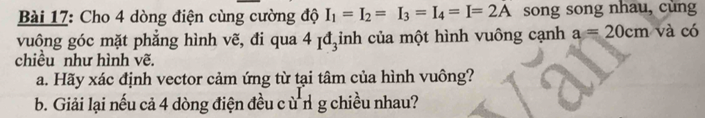 Cho 4 dòng điện cùng cường độ I_1=I_2=I_3=I_4=I=2A song song nhau, cùng 
vuông góc mặt phẳng hình vẽ, đi qua 4 ịđ₃inh của một hình vuông cạnh a=20cm và có 
chiều như hình vẽ. 
a. Hãy xác định vector cảm ứng từ tại tâm của hình vuông? 
b. Giải lại nếu cả 4 dòng điện đều cù n g chiều nhau?