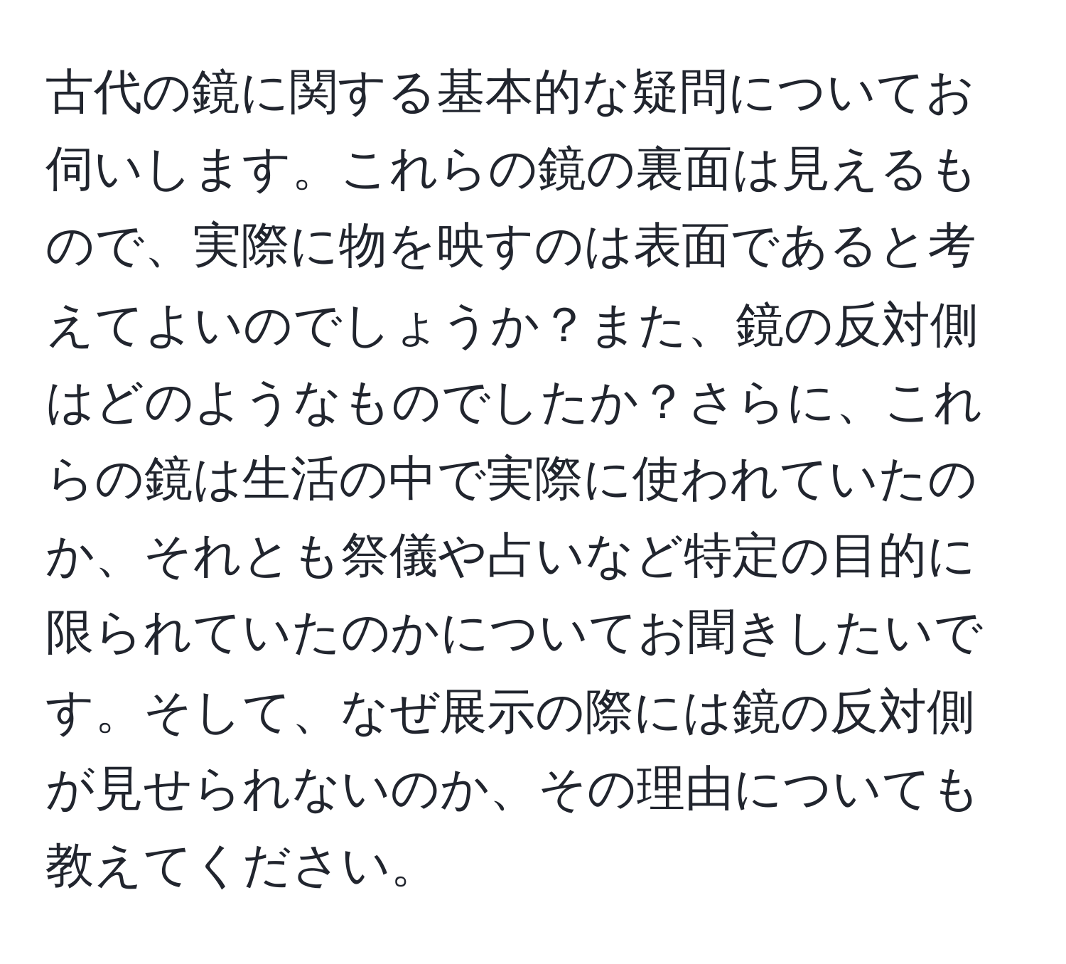 古代の鏡に関する基本的な疑問についてお伺いします。これらの鏡の裏面は見えるもので、実際に物を映すのは表面であると考えてよいのでしょうか？また、鏡の反対側はどのようなものでしたか？さらに、これらの鏡は生活の中で実際に使われていたのか、それとも祭儀や占いなど特定の目的に限られていたのかについてお聞きしたいです。そして、なぜ展示の際には鏡の反対側が見せられないのか、その理由についても教えてください。