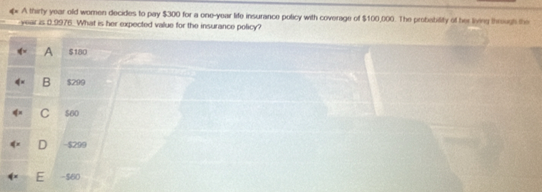 A thirty year old women decides to pay $300 for a one-year life insurance policy with coverage of $100,000. The probability of her living through the
year is 0.9976. What is her expected value for the insurance policy?
A $180
B $299
$60
J - $299
- $60