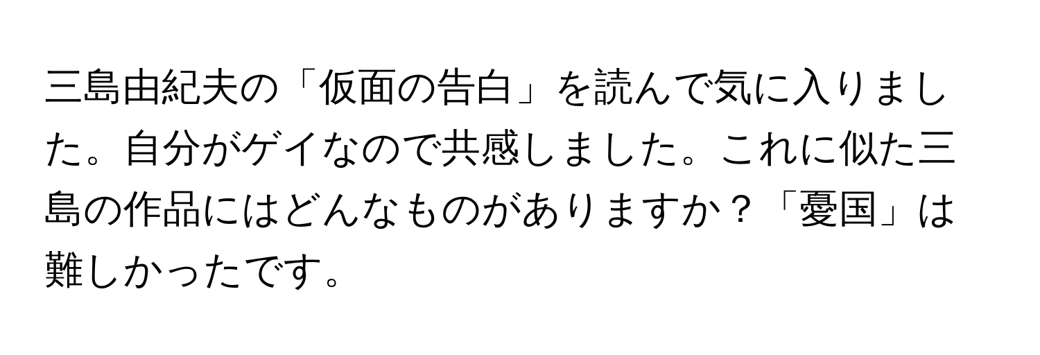 三島由紀夫の「仮面の告白」を読んで気に入りました。自分がゲイなので共感しました。これに似た三島の作品にはどんなものがありますか？「憂国」は難しかったです。