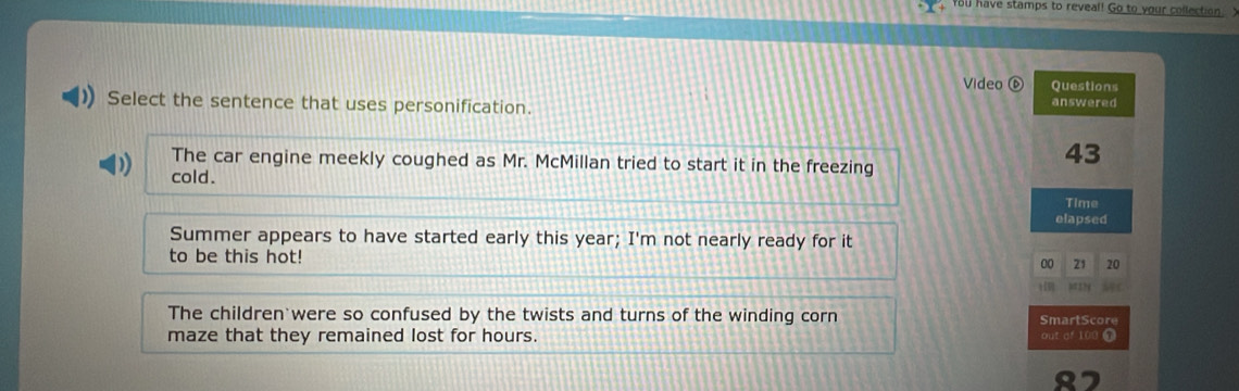 You have stamps to reveal! Go to your collection y
Video ⑥ Questions
Select the sentence that uses personification. answered
The car engine meekly coughed as Mr. McMillan tried to start it in the freezing
43
cold.
Time
elapsed
Summer appears to have started early this year; I'm not nearly ready for it
to be this hot!
00 21 20
a17
The children were so confused by the twists and turns of the winding corn SmartScore
maze that they remained lost for hours. out of 100 T