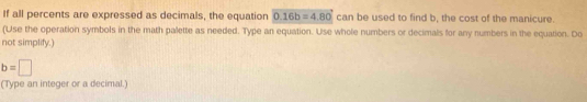 If all percents are expressed as decimals, the equation 0.16b=4.80 can be used to find b, the cost of the manicure. 
(Use the operation symbols in the math palette as needed. Type an equation. Use whole numbers or decimals for any numbers in the equation. Do 
not simplify.)
b=□
(Type an integer or a decimal.)