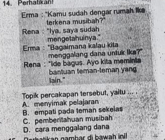 Perhatikan
Erma : ''Kamu sudah dengar rumah lke
terkena musibah?"
Rena : "Iya, saya sudah
mengetahuinya."
Erma : "Bagaimana kalau kita
menggalang dana untuk lka?"
Rena : "Ide bagus. Ayo kita meminta
bantuan teman-teman yan
lain."
Topik percakapan tersebut, yaitu
A. menyimak pelajaran
B. empati pada teman sekelas
C. pemberitahuan musibah
D. cara menggalang dana
rhati an gambar di bawah inil .