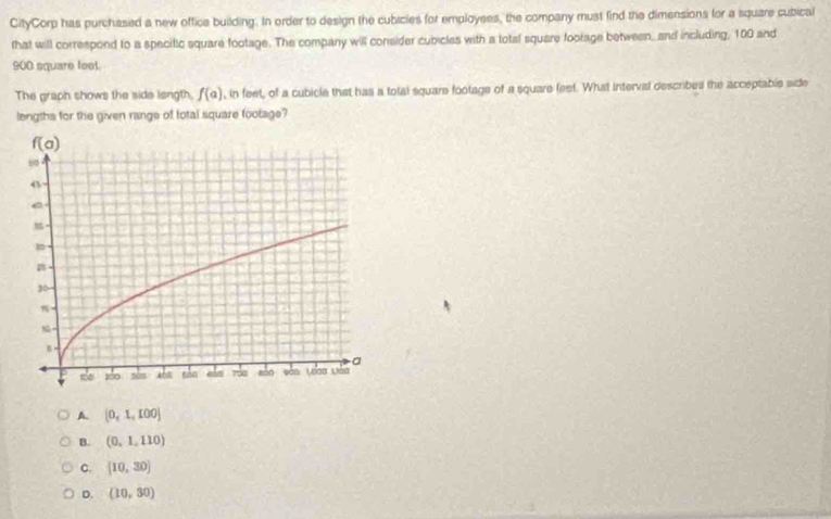CityCorp has purchased a new offica building. In order to design the cubicies for employees, the company must find the dimensions for a square cubical
that will correspond to a specitic square footage. The company will consider cubicles with a total square foorage between, and including, 100 and
900 square feel
The graph shows the side langth. f(a) , in feet, of a cubicle that has a total squars footage of a square feet. What interval described the acceptable side
lengths for the given range of total square footage?
A. [0,1,100]
B. (0,1,110)
C. [10,30]
D. (10,30)