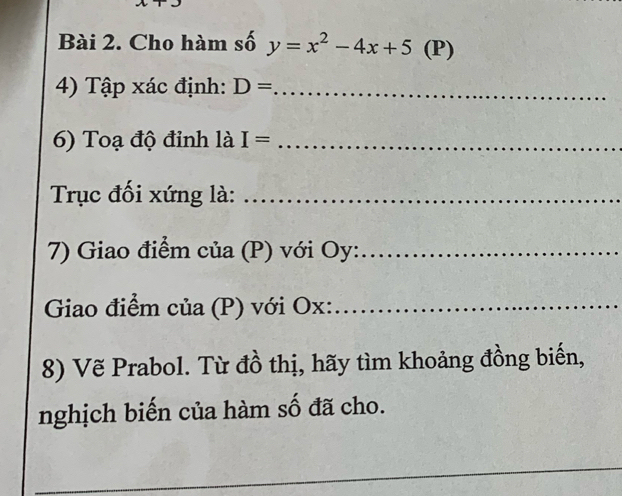 Cho hàm số y=x^2-4x+5(P)
4) Tập xác định: D= _ 
6) Toạ độ đinh là I= _ 
Trục đối xứng là:_ 
7) Giao điểm của (P) với Oy :_ 
Giao điểm của (P) với Ox :_ 
8) Vẽ Prabol. Từ đồ thị, hãy tìm khoảng đồng biến, 
nghịch biến của hàm số đã cho. 
_