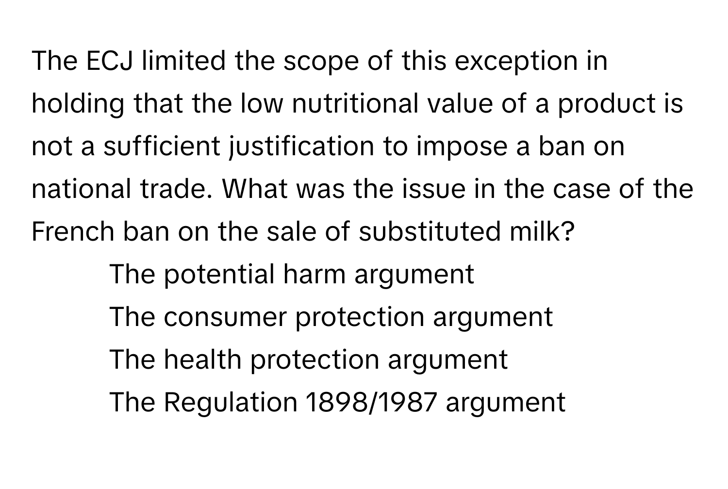 The ECJ limited the scope of this exception in holding that the low nutritional value of a product is not a sufficient justification to impose a ban on national trade. What was the issue in the case of the French ban on the sale of substituted milk?

1) The potential harm argument 
2) The consumer protection argument 
3) The health protection argument 
4) The Regulation 1898/1987 argument