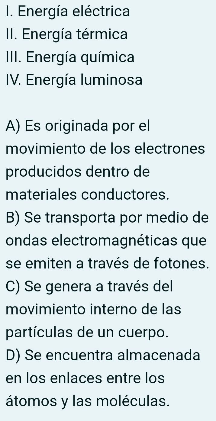 Energía eléctrica
II. Energía térmica
IIII. Energía química
IV. Energía Iuminosa
A) Es originada por el
movimiento de los electrones
producidos dentro de
materiales conductores.
B) Se transporta por medio de
ondas electromagnéticas que
se emiten a través de fotones.
C) Se genera a través del
movimiento interno de las
partículas de un cuerpo.
D) Se encuentra almacenada
en los enlaces entre los
átomos y las moléculas.