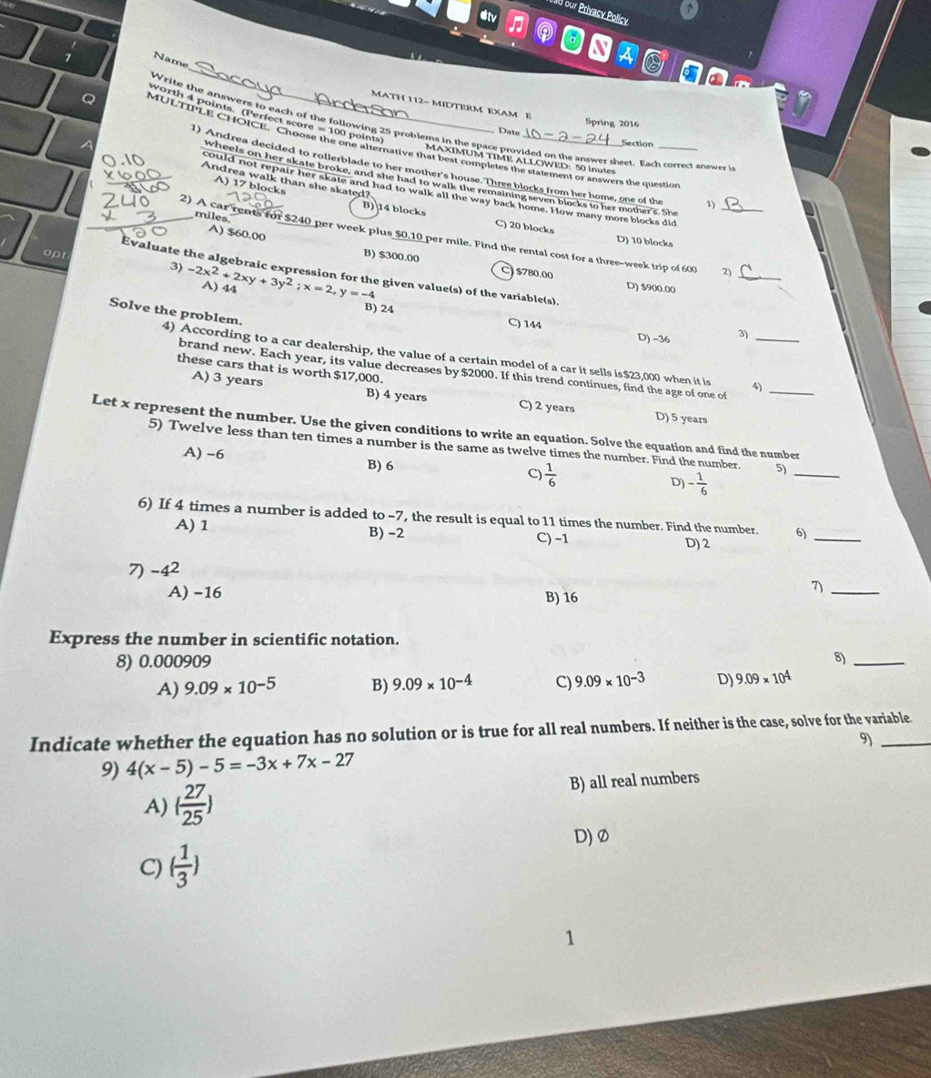 198 our Privacy Policy
Etv D Q N AO
7
h 
_
Name
of
MATH 112- MIDTERM EXAM E
worth 4 points (Perfect score = 100 points)
Spring 2016
Write the answers to each of the following 25 problems in the space provided on the answer sheet. Each correct answer i
Date
Section
Q MULTIPLE CHOICE. Choose the one alternative that best completes the statement or answers the questio
MAXIMUM TIME ALLOWED: 50 inutes
l) Andrea decided to rollerblade to her mother's house. Three blocks from her home, one of the 1)
7 Andrea walk than she skated?
wheels on her skate broke, and she had to walk the remaining seven blocks to her mother's. She
could not repair her skate and had to walk all the way back home. How many more blocks did
A) 17 blocks B) 14 blocks C) 20 blocks
miles
A) $60.00
2) A car rents for $240 per week plus $0.10 per mile. Find the rental cost for a three-week trip of 600 _2)
D) 10 blocks
_
B) $300.00 C $780.00 D) $900.00
opt 3) -2x^2+2xy+3y^2;x=2 A) 44
Evaluate the algebraic expression for the given value(s) of the variable(s).
y=-4
B) 24 C) 144 D) -36 3ì
Solve the problem. 4) According to a car dealership, the value of a certain model of a car it sells is$23,000 when it is_
these cars that is worth $17,000.
brand new. Each year, its value decreases by $2000. If this trend continues, find the age of one of_
4)
A) 3 years B) 4 years C) 2 years D) 5 years
Let x represent the number. Use the given conditions to write an equation. Solve the equation and find the number
5) Twelve less than ten times a number is the same as twelve times the number. Find the number. 5)_
A) -6 B) 6 C)  1/6  D) - 1/6 
6) If 4 times a number is added to -7, the result is equal to 11 times the number. Find the number. 6)_
A) 1 B) -2 D) 2
C)−1
7) -4^2
A) −16 B) 16
_1
Express the number in scientific notation.
8) 0.000909 8)_
A) 9.09* 10^(-5) B) 9.09* 10^(-4) C) 9.09* 10^(-3) D) 9.09* 10^4
Indicate whether the equation has no solution or is true for all real numbers. If neither is the case, solve for the variable
9)
9) 4(x-5)-5=-3x+7x-27
A) ( 27/25 ) B) all real numbers
D) Ø
C) ( 1/3 )
1