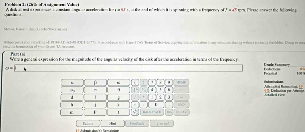 Problem 2: (26% of Assignment Value) 
A disk at rest experiences a constant angular acceleration for t=95s , at the end of which it is spinning with a frequency of f=45 rpm. Please answer the following 
questions. 
Shebar, Daniel - Daniel,shebar@uconn.edu 
@theexpertta.com - tracking id: 8C84-AD-A2-48-83D1-26773. In accordance with Expert TA's Terms of Service. copying this information to any solutions sharing wehsite is strictly forbidden. Duing so may 
result in termination of your Expert TA Account. 
Part (a) 
Write a general expression for the magnitude of the angular velocity of the disk after the acceleration in terms of the frequency. Grade Summary
omega =□
Deductions 0%
Potential 100 %
Submissions 
α β ω ( ) 7 8 9 HOME Attempt(s) Remaining: 10
omega _0 π θ uparrow ^(wedge)^(4 5 6 0% Deduction per Attempt 
detailed view 
d f g 1 1 2 3 → 
h j k + 0. END
m P t sqrt 0) BACKSPACE 1 CLEAR 
Submit Hint Feedback I give up! 
10 Submission(s) Remaining