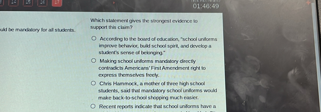 4 15 16 17
01:46:49
Which statement gives the strongest evidence to
uld be mandatory for all students. support this claim?
According to the board of education, “school uniforms
improve behavior, build school spirit, and develop a
student's sense of belonging."
Making school uniforms mandatory directly
contradicts Americans' First Amendment right to
express themselves freely.
Chris Hammock, a mother of three high school
students, said that mandatory school uniforms would
make back-to-school shopping much easier.
Recent reports indicate that school uniforms have a