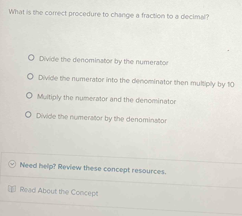 What is the correct procedure to change a fraction to a decimal?
Divide the denominator by the numerator
Divide the numerator into the denominator then multiply by 10
Multiply the numerator and the denominator
Divide the numerator by the denominator
Need help? Review these concept resources.
Read About the Concept