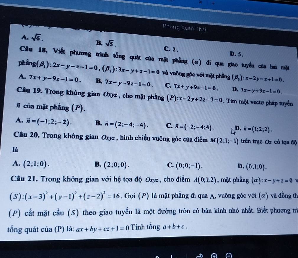 × +
Phùng Xuân Thai
A. sqrt(6).
B. sqrt(5). C. 2 . D. 5 .
Câu 18. Viết phương trình tổng quát của mặt phẳng (α) đi qua giao tuyến của hai mặt
phẳng (beta _1):2x-y-z-1=0,(beta _2):3x-y+z-1=0 và vuông góc với mặt phẳng (beta _3):x-2y-z+1=0.
A. 7x+y-9z-1=0. B. 7x-y-9z-1=0. C. 7x+y+9z-1=0. D. 7x-y+9z-1=0.
Câu 19. Trong không gian Oxyz , cho mặt phẳng (P) ):x-2y+2z-7=0. Tìm một vectơ pháp tuyến
# của mặt phẳng (P).
A. vector n=(-1;2;-2). B. vector n=(2;-4;-4). C. vector n=(-2;-4;4). D. overline n=(1;2;2).
Câu 20. Trong không gian Oxyz , hình chiếu vuông góc của điểm M(2;1;-1) trên trục Oz có tọa độ
là
B.
A. (2;1;0). (2;0;0). C. (0;0;-1). D. (0;1;0).
Câu 21. Trong không gian với hệ tọa độ Oxyz , cho điểm A(0;1;2) , mặt phẳng ( alpha ):x-y+z=0 v
(S):(x-3)^2+(y-1)^2+(z-2)^2=16. Gọi (P) là mặt phẳng đi qua A, vuông góc với (α) và đồng th
(P) cắt mặt cầu (S) theo giao tuyến là một đường tròn có bán kính nhỏ nhất. Biết phương trì
tổng quát của (P) là: ax+by+cz+1=0 Tính tổng a+b+c.