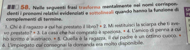 ■■□ 58. Nelle seguenti frasi trasforma mentalmente nei nomi corrispon- 
denti i pronomi relativi evidenziati e sottolineali quando hanno la funzione di SP 
P 
complementi di termine. 

1. Chi è il ragazzo a cui hai prestato il libro? * 2. Mi restituisci la sciarpa che ti ave- 
vo prestato? # 3. La casa che hai comprato è spaziosa. * 4. L'amico di penna a cui 
ho scritto è austriaco. * 5. Quella è la ragazza, il cui padre è un ottimo cuoco. • 
6. L'impiegato cui consegnai la domanda era molto disponibile.