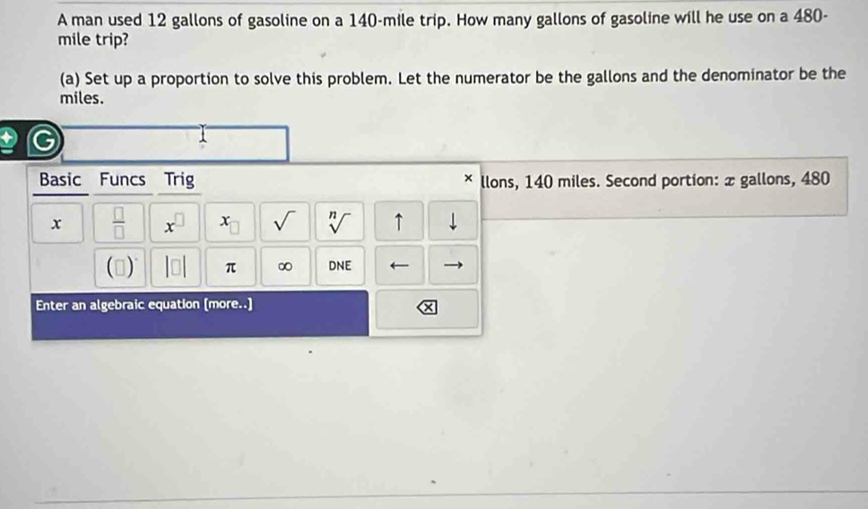 A man used 12 gallons of gasoline on a 140-mile trip. How many gallons of gasoline will he use on a 480-
mile trip? 
(a) Set up a proportion to solve this problem. Let the numerator be the gallons and the denominator be the
miles. 
Basic Funcs Trig llons, 140 miles. Second portion: æ gallons, 480
× 
x  □ /□   x^(□) x_□  sqrt() sqrt[n]() ↑ 
() |□ | π ∞ DNE ← 
Enter an algebraic equation (more..]