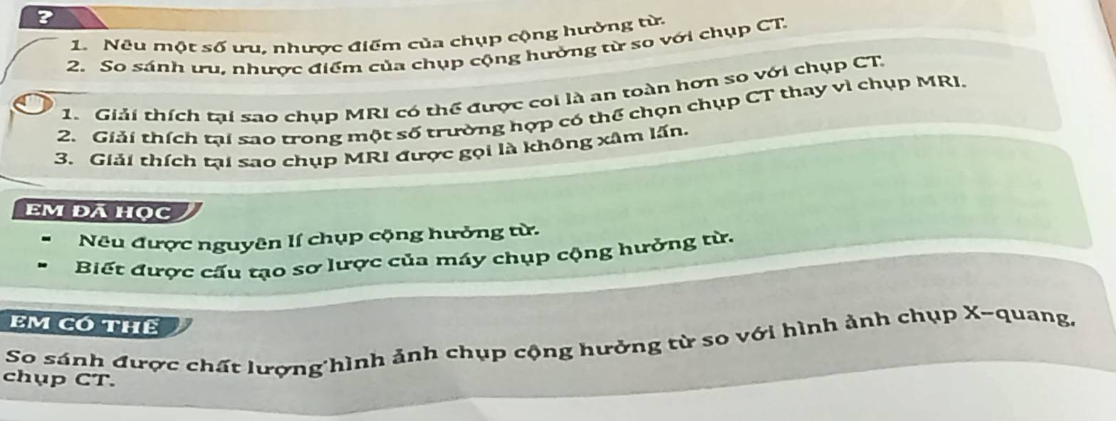 ? 
1. Nêu một ssigma ưu, nhược điểm của chụp cộng hường từ. 
2. So sánh u nhược điểm của chụp cộng hưởng từ so với chụp CT 
1. Giải thích tại sao chụp MRI có thể được coi là an toàn hơn so với chụp CT 
2. Giải thích tại sao trong một số trường hợp có thể chọn chụp CT thay vì chụp MRI. 
3. Giải thích tại sao chụp MRI được gọi là không xâm lấn. 
Em đá học 
Nêu được nguyên lí chụp cộng hưởng từ. 
Biết được cấu tạo sơ lược của máy chụp cộng hưởng từ. 
EM Có THể 
So sánh được chất lượng hình ảnh chụp cộng hưởng từ so với hình ảnh chụp X -quang, 
chụp CT.