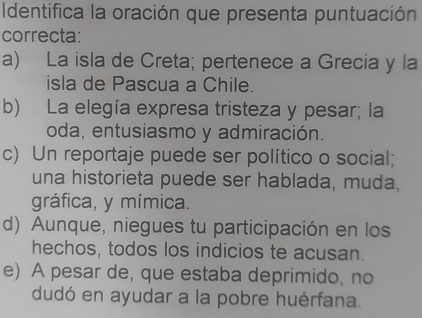 Identifica la oración que presenta puntuación
correcta:
a) La isla de Creta; pertenece a Grecia y lá
isla de Pascua a Chile.
b) La elegía expresa tristeza y pesar; la
oda, entusiasmo y admiración.
c) Un reportaje puede ser político o social;
una historieta puede ser hablada, muda,
gráfica, y mímica.
d) Aunque, niegues tu participación en los
hechos, todos los indicios te acusan.
e) A pesar de, que estaba deprimido, no
dudó en ayudar a la pobre huérfana.