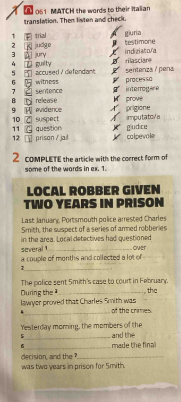 061 MATCH the words to their Italian 
translation. Then listen and check. 
1 trial giuria 
2 judge testimone 
3 jury 
indiziato/a 
4 U guilty rilasciare 
5 accused / defendant sentenza / pena 

6 witness processo 
7 sentence interrogare 
8 release prove 
9 evidence prigione 
10 suspect imputato/a 
11 question giudice 
12 prison / jail colpevole 
2 COMPLETE the article with the correct form of 
some of the words in ex. 1. 
LOCAL ROBBER GIVEN 
TWO YEARS IN PRISON 
Last January, Portsmouth police arrested Charles 
Smith, the suspect of a series of armed robberies 
in the area. Local detectives had questioned 
several 1 _ over 
a couple of months and collected a lot of 
_2 
The police sent Smith's case to court in February. 
During the_ , the 
lawyer proved that Charles Smith was 
_4 
of the crimes. 
Yesterday morning, the members of the 
5_ and the 
6_ made the final 
decision, and the 7 _ 
was two years in prison for Smith.