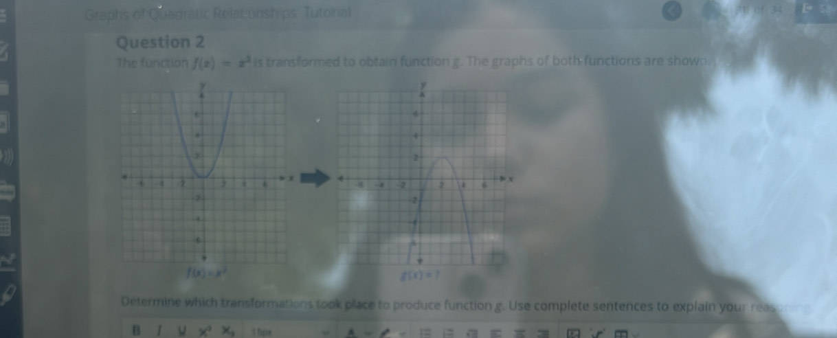 Graphs of Quadratic Relationships. Tutorial 
Question 2 
The function f(x)=x^2 is transformed to obtain function g. The graphs of both functions are shown.

f(x)=x^2
g(x)=7
Determine which transformations took place to produce function g. Use complete sentences to explain your reas 
B x^2x_2