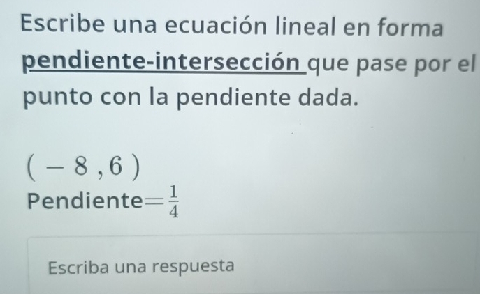 Escribe una ecuación lineal en forma 
pendiente-intersección que pase por el 
punto con la pendiente dada.
(-8,6)
Pendiente = 1/4 
Escriba una respuesta