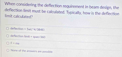 When considering the deflection requirement in beam design, the
deflection limit must be calculated. Typically, how is the deflection
limit calculated?
deflection =5wL^(wedge)4/384El
deflection limit =span/360
F=ma
None of the answers are possible