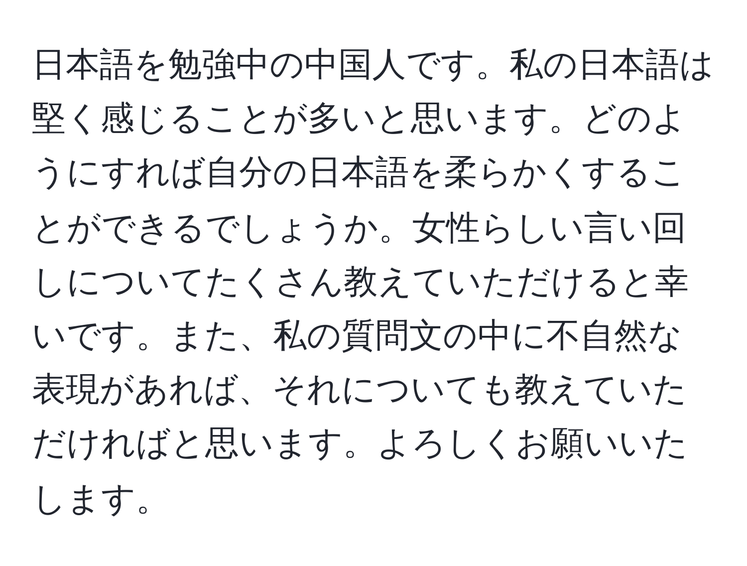 日本語を勉強中の中国人です。私の日本語は堅く感じることが多いと思います。どのようにすれば自分の日本語を柔らかくすることができるでしょうか。女性らしい言い回しについてたくさん教えていただけると幸いです。また、私の質問文の中に不自然な表現があれば、それについても教えていただければと思います。よろしくお願いいたします。