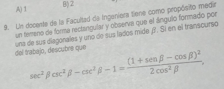 A) 1 B) 2
9. Un docente de la Facultad de Ingeniera tiene como propósito medir
un terreno de forma rectangular y observa que el ángulo formado por
una de sus diagonales y uno de sus lados mide β. Si en el transcurso
del trabajo, descubre que
sec^2beta csc^2beta -csc^2beta -1=frac (1+sen beta -cos beta )^22cos^2beta ,