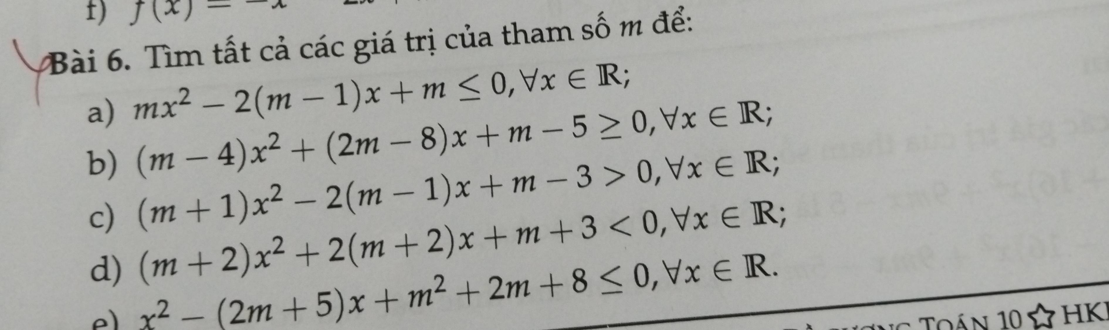 f(x)-
Bài 6. Tìm tất cả các giá trị của tham số m để: 
a) mx^2-2(m-1)x+m≤ 0, forall x∈ R; 
b) (m-4)x^2+(2m-8)x+m-5≥ 0, forall x∈ R; 
c) (m+1)x^2-2(m-1)x+m-3>0, forall x∈ R;
(m+2)x^2+2(m+2)x+m+3<0</tex>, forall x∈ R; 
d) x^2-(2m+5)x+m^2+2m+8≤ 0, forall x∈ R. 
e 
Qán 10 HK