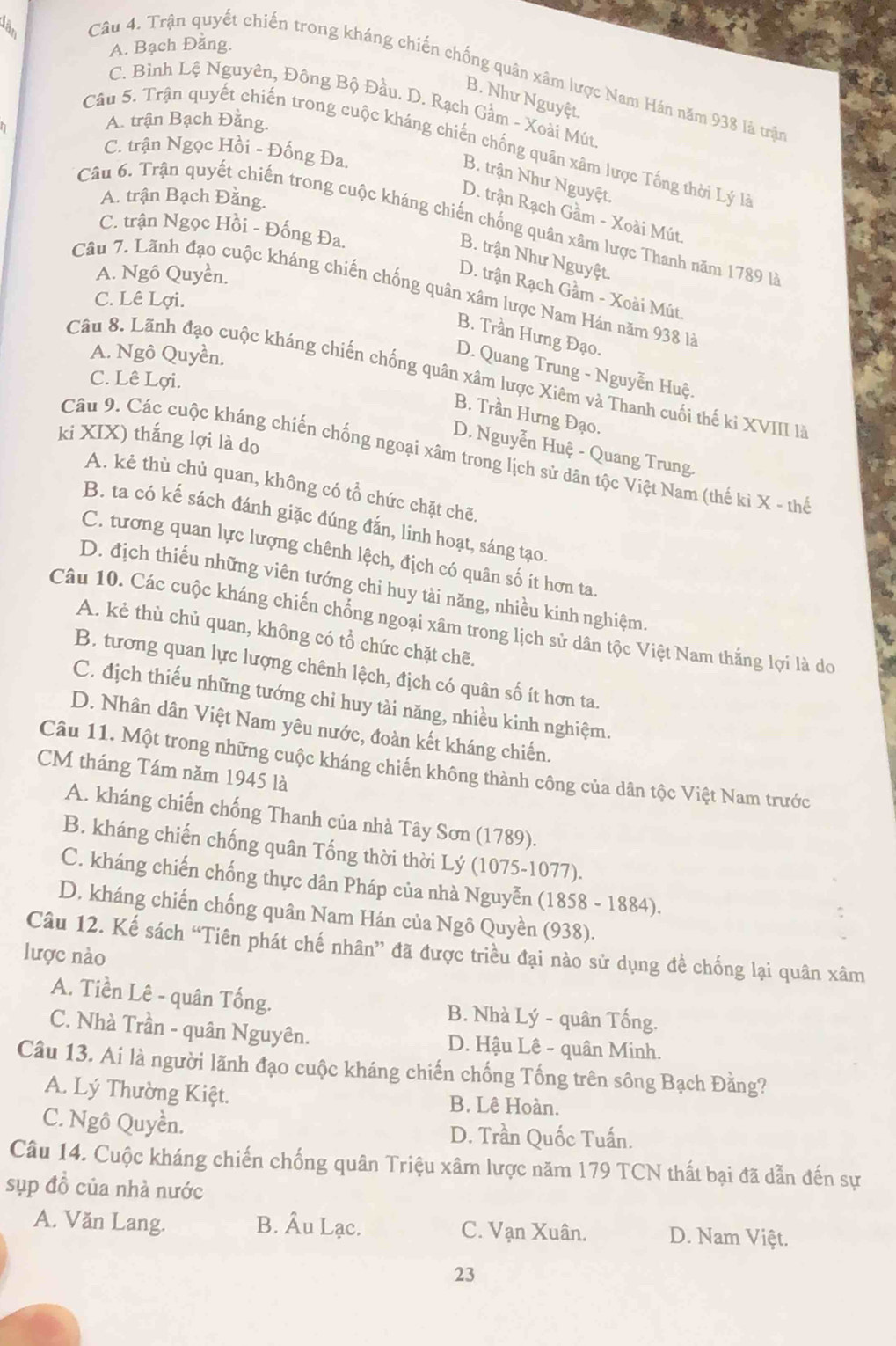 a
A. Bạch Đằng.
Câu 4. Trận quyết chiến trong kháng chiến chống quân xâm lược Nam Hán năm 938 là trận
B. Như Nguyệt.
C. Bình Lệ Nguyên, Đông Bộ Đầu. D. Rạch Gầm - Xoài Mút
A. trận Bạch Đằng.
Câu 5. Trận quyết chiến trong cuộc kháng chiến chống quân xâm lược Tống thời Lý là
C. trận Ngọc Hồi - Đống Đa.
B. trận Như Nguyệt.
A. trận Bạch Đằng.
D. trận Rạch Gầm - Xoài Mút.
Câu 6. Trận quyết chiến trong cuộc kháng chiến chống quân xâm lược Thanh năm 1789 là
C. trận Ngọc Hồi - Đống Đa.
B. trận Như Nguyệt.
A. Ngồ Quyền.
Câu 7. Lãnh đạo cuộc kháng chiến chống quân xâm lược Nam Hán năm 938 là
D. trận Rạch Gầm - Xoài Mút.
C. Lê Lợi.
B. Trần Hưng Đạo.
A. Ngô Quyền.
D. Quang Trung - Nguyễn Huệ.
Câu 8. Lãnh đạo cuộc kháng chiến chống quân xâm lược Xiêm và Thanh cuối thế ki XVIII là
C. Lê Lợi.
B. Trần Hưng Đạo.
ki XIX) thắng lợi là do
D. Nguyễn Huệ - Quang Trung.
Câu 9. Các cuộc kháng chiến chống ngoại xâm trong lịch sử dân tộc Việt Nam (thế ki X - thể
A. kẻ thù chủ quan, không có tổ chức chặt chẽ.
B. ta có kế sách đánh giặc đúng đắn, linh hoạt, sáng tạo.
C. tương quan lực lượng chênh lệch, địch có quân số ít hơn ta
D. địch thiếu những viên tướng chi huy tài năng, nhiều kinh nghiệm.
Câu 10. Các cuộc kháng chiến chống ngoại xâm trong lịch sử dân tộc Việt Nam thắng lợi là do
A. kẻ thù chủ quan, không có tổ chức chặt chẽ.
B. tương quan lực lượng chênh lệch, địch có quân số ít hơn ta.
C. địch thiếu những tướng chi huy tài năng, nhiều kinh nghiệm.
D. Nhân dân Việt Nam yêu nước, đoàn kết kháng chiến.
Câu 11. Một trong những cuộc kháng chiến không thành công của dân tộc Việt Nam trước
CM tháng Tám năm 1945 là
A. kháng chiến chống Thanh của nhà Tây Sơn (1789).
B. kháng chiến chống quân Tống thời thời Lý (1075-1077).
C. kháng chiến chống thực dân Pháp của nhà Nguyễn (1858 - 1884).
D. kháng chiến chống quân Nam Hán của Ngô Quyền (938).
Câu 12. Kế sách “Tiên phát chế nhân” đã được triều đại nào sử dụng để chống lại quân xâm
lược nào
A. Tiền Lê - quân Tống. B. Nhà Lý - quân Tống.
C. Nhà Trần - quân Nguyên.  D. Hậu Lê - quân Minh.
Câu 13. Ai là người lãnh đạo cuộc kháng chiến chống Tống trên sông Bạch Đằng?
A. Lý Thường Kiệt. B. Lê Hoàn.
C. Ngô Quyền. D. Trần Quốc Tuấn.
Câu 14. Cuộc kháng chiến chống quân Triệu xâm lược năm 179 TCN thất bại đã dẫn đến sự
sụp đồ của nhà nước
A. Văn Lang. B. Âu Lạc. C. Vạn Xuân. D. Nam Việt.
23