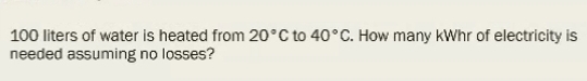 100 liters of water is heated from 20°C to 40°C. How many kWhr of electricity is 
needed assuming no losses?